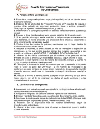 PPLLAANN DDEE CCOONNTTIINNGGEENNCCIIAASS TTRRAANNSSPPOORRTTEE
DDEE CCOOMMBBUUSSTTIIBBLLEE
PLAN DE CONTINGENCIAS Página 55 de 68
A. Persona ante la Contingencia:
1. Estar alerta, asegurando primero su propia integridad y las de los demás, avisar
al personal del área.
2. Disponer de los Elementos de Protección Personal EPP (guantes de vaqueta y
guantes nitrilo, calzado de seguridad, protección visual y auditiva, protección
facial, ropa de algodón, protección respiratoria, y casco).
3. Determinar si la contingencia puede ser detenida inmediatamente o puesta bajo
control.
4. Evacuar el área, desplazándose hacia lugares alejados del área del evento.
5. Si es posible, sin mayor ayuda, controlar el riesgo en que se encuentran las
vidas humanas, el medio ambiente y la propiedad de la empresa. (Solamente si
tiene entrenamiento para prestar ayuda)
6. Eliminar todas las fuentes de ignición y cerciorarse que no hayan fuentes de
suministro de combustibles cerca.
7. Reportar el incidente, lo antes posible, al Jefe de Transporte o supervisor de
operaciones, a fin que ambos puedan aportar los recursos necesarios y dar
solución al incidente o a INGENIERIA Y LOGISTICA DE COLOMBIA S.A.S
8. Informar de los daños ocasionados por el incidente a las personas de las
diversas áreas de la empresa y/o localidades aledañas, según amerite el caso.
9. Intervenir y estar vigilante sobre la marcha del incidente, siempre y cuando no
ponga en peligro la vida de ningún personal.
10. Recopilar la información sobre las causas que han ocasionado el incidente
(Solo si usted es parte del COPASST o del Comité de Investigación de
Incidentes), en caso contrario no tomar ningún material del área donde ha ocurrido
el evento, siempre cuando este no represente un riesgo inminente para usted y los
demás.
11. Reducir al mínimo el tiempo posible, cualquier acción efectiva y sin que exista
riesgo alguno, con el fin de minimizar los daños al medio ambiente y a las
propiedades de la empresa.
B. Coordinador de Emergencias:
1. Asegurarse que todo el personal que atiende la contingencia tiene el adecuado
Equipo de Protección Personal (EPP).
2. Asegurar la integridad del personal del área y personal que interviene.
3. Detener y controlar la contingencia, con el equipo de emergencia si es posible.
4. Solucionar la contingencia, según las indicaciones de las MSDS. (Siempre tanto
sea provocado por un producto químico, o esté involucrado uno).
5. Proceder con la disposición final del material contaminado según los
procedimientos ambientales.
6. Informar a los entes externos para el apoyo, o determinar quien lo realice
durante el evento.
 