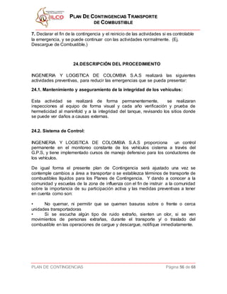 PPLLAANN DDEE CCOONNTTIINNGGEENNCCIIAASS TTRRAANNSSPPOORRTTEE
DDEE CCOOMMBBUUSSTTIIBBLLEE
PLAN DE CONTINGENCIAS Página 56 de 68
7. Declarar el fin de la contingencia y el reinicio de las actividades si es controlable
la emergencia, y se puede continuar con las actividades normalmente. (Ej.
Descargue de Combustible.)
24.DESCRIPCIÓN DEL PROCEDIMIENTO
INGENIERIA Y LOGISTICA DE COLOMBIA S.A.S realizará las siguientes
actividades preventivas, para reducir las emergencias que se pueda presentar:
24.1. Mantenimiento y aseguramiento de la integridad de los vehículos:
Esta actividad se realizará de forma permanentemente, se realizaran
inspecciones al equipo de forma visual y cada año verificación y prueba de
hermeticidad al maninfold y a la integridad del tanque, revisando los sitios donde
se puede ver daños a causas externas.
24.2. Sistema de Control:
INGENIERIA Y LOGISTICA DE COLOMBIA S.A.S proporciona un control
permanente en el monitoreo constante de los vehículos cisterna a través del
G.P.S, y tiene implementado cursos de manejo defensivo para los conductores de
los vehículos.
De igual forma el presente plan de Contingencia será ajustado una vez se
contemple cambios a área a transportar o se establezca términos de transporte de
combustibles líquidos para los Planes de Contingencia. Y dando a conocer a la
comunidad y escuelas de la zona de influenza con el fin de instruir a la comunidad
sobre la importancia de su participación activa y las medidas preventivas a tener
en cuenta como son:
• No quemar, ni permitir que se quemen basuras sobre o frente o cerca
unidades transportadoras
• Si se escucha algún tipo de ruido extraño, sienten un olor, si se ven
movimientos de personas extrañas, durante el transporte y/ o traslado del
combustible en las operaciones de cargue y descargue, notifique inmediatamente.
 