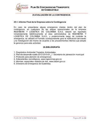 PPLLAANN DDEE CCOONNTTIINNGGEENNCCIIAASS TTRRAANNSSPPOORRTTEE
DDEE CCOOMMBBUUSSTTIIBBLLEE
PLAN DE CONTINGENCIAS Página 57 de 68
25.EVALUACIÓN DE LA CONTINGENCIA
25.1. Informe Final de la Empresa sobre la Contingencia
En caso de presentarse alguna emergencia citadas dentro del plan de
contingencia, en cualquiera de las etapas operacionales de la empresa
INGENIERIA Y LOGISTICA DE COLOMBIA S.A.S, deberá ser reportado
inmediatamente telefónicamente al área administrativa de INGENIERIA Y
LOGISTICA DE COLOMBIA S.A.S., y posteriormente luego de controlar la
emergencia, se utilizará el Formato correspondiente para la notificación del evento
y la investigación del mismo de acuerdo a los procedimientos internos que adopte
la gerencia para esta actividad.
26.BIBLIOGRAFÍA
1. Diagnóstico Ambiental Trazados Ambientales.
2. Plan-de-desarrollo-coello-2012-2015-01_1 Secretaria de planeación municipal
3. Protocolo para atención de emergencias.
4. Antecedentes sismológicos, www.ingeominas.gov.co
5. Informes especiales- estados de ríos, www.ideam.gov.co
6. Directorio de Emergencia de Gualanday
 