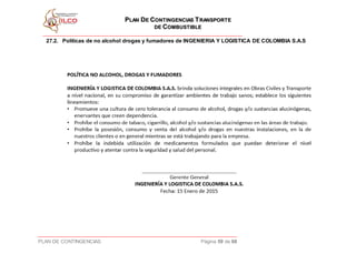 PPLLAANN DDEE CCOONNTTIINNGGEENNCCIIAASS TTRRAANNSSPPOORRTTEE
DDEE CCOOMMBBUUSSTTIIBBLLEE
PLAN DE CONTINGENCIAS Página 59 de 68
27.2. Políticas de no alcohol drogas y fumadores de INGENIERIA Y LOGISTICA DE COLOMBIA S.A.S
 