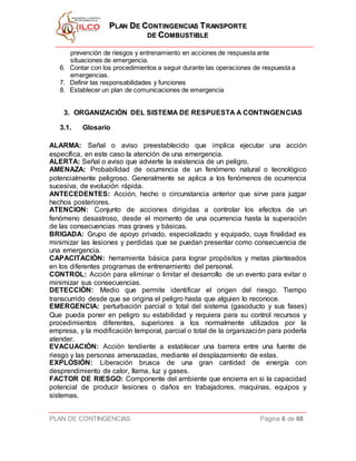 PPLLAANN DDEE CCOONNTTIINNGGEENNCCIIAASS TTRRAANNSSPPOORRTTEE
DDEE CCOOMMBBUUSSTTIIBBLLEE
PLAN DE CONTINGENCIAS Página 6 de 68
prevención de riesgos y entrenamiento en acciones de respuesta ante
situaciones de emergencia.
6. Contar con los procedimientos a seguir durante las operaciones de respuesta a
emergencias.
7. Definir las responsabilidades y funciones
8. Establecer un plan de comunicaciones de emergencia
3. ORGANIZACIÓN DEL SISTEMA DE RESPUESTA A CONTINGENCIAS
3.1. Glosario
ALARMA: Señal o aviso preestablecido que implica ejecutar una acción
específica, en este caso la atención de una emergencia.
ALERTA: Señal o aviso que advierte la existencia de un peligro.
AMENAZA: Probabilidad de ocurrencia de un fenómeno natural o tecnológico
potencialmente peligroso. Generalmente se aplica a los fenómenos de ocurrencia
sucesiva, de evolución rápida.
ANTECEDENTES: Acción, hecho o circunstancia anterior que sirve para juzgar
hechos posteriores.
ATENCION: Conjunto de acciones dirigidas a controlar los efectos de un
fenómeno desastroso, desde el momento de una ocurrencia hasta la superación
de las consecuencias mas graves y básicas.
BRIGADA: Grupo de apoyo privado, especializado y equipado, cuya finalidad es
minimizar las lesiones y perdidas que se puedan presentar como consecuencia de
una emergencia.
CAPACITACIÓN: herramienta básica para lograr propósitos y metas planteados
en los diferentes programas de entrenamiento del personal.
CONTROL: Acción para eliminar o limitar el desarrollo de un evento para evitar o
minimizar sus consecuencias.
DETECCIÓN: Medio que permite identificar el origen del riesgo. Tiempo
transcurrido desde que se origina el peligro hasta que alguien lo reconoce.
EMERGENCIA: perturbación parcial o total del sistema (gasoducto y sus fases)
Que pueda poner en peligro su estabilidad y requiera para su control recursos y
procedimientos diferentes, superiores a los normalmente utilizados por la
empresa, y la modificación temporal, parcial o total de la organización para poderla
atender.
EVACUACIÓN: Acción tendiente a establecer una barrera entre una fuente de
riesgo y las personas amenazadas, mediante el desplazamiento de estas.
EXPLOSIÓN: Liberación brusca de una gran cantidad de energía con
desprendimiento de calor, llama, luz y gases.
FACTOR DE RIESGO: Componente del ambiente que encierra en si la capacidad
potencial de producir lesiones o daños en trabajadores, maquinas, equipos y
sistemas.
 