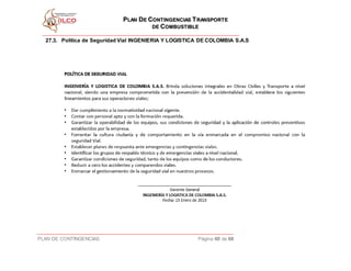 PPLLAANN DDEE CCOONNTTIINNGGEENNCCIIAASS TTRRAANNSSPPOORRTTEE
DDEE CCOOMMBBUUSSTTIIBBLLEE
PLAN DE CONTINGENCIAS Página 60 de 68
27.3. Política de Seguridad Vial INGENIERIA Y LOGISTICA DE COLOMBIA S.A.S
 