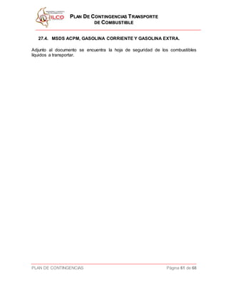 PPLLAANN DDEE CCOONNTTIINNGGEENNCCIIAASS TTRRAANNSSPPOORRTTEE
DDEE CCOOMMBBUUSSTTIIBBLLEE
PLAN DE CONTINGENCIAS Página 61 de 68
27.4. MSDS ACPM, GASOLINA CORRIENTE Y GASOLINA EXTRA.
Adjunto al documento se encuentra la hoja de seguridad de los combustibles
líquidos a transportar.
 