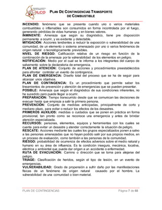 PPLLAANN DDEE CCOONNTTIINNGGEENNCCIIAASS TTRRAANNSSPPOORRTTEE
DDEE CCOOMMBBUUSSTTIIBBLLEE
PLAN DE CONTINGENCIAS Página 7 de 68
INCENDIO: fenómeno que se presenta cuando uno o varios materiales
combustibles o inflamables son consumidos en forma incontrolada por el fuego,
generando pérdidas de vidas humanas y en bienes valores.
INMINENTE: Amenaza que según su diagnóstico, tiene pre disposición
permanente a ocurrir, y es evidente y detectable.
MITIGACIÓN: Acciones tendientes a reducir la exposición o vulnerabilidad de una
comunidad, de un elemento o sistema amenazado por uno o varios fenómenos de
origen natural o tecnológicamente previsibles.
NIVEL DE RIESGO: Calificación relativa de un riesgo en función de la
combinación de la amenaza por la vulnerabilidad de los elementos en peligro.
NOTIFICACIÓN: Medio por el cual se le informa a los integrantes del cuerpo de
salvamento sobre la declaratoria de emergencia.
PLAN DE ATENCIÓN: Conjunto de acciones y procedimientos preestablecidos
para afrontar controlar un evento de contingencia.
PLAN DE EMERGENCIA: Diseño total del proceso que se ha de seguir para
alcanzar unos objetivos.
PLAN DE CONTINGENCIA: Es un procedimiento que permite saber los
lineamientos de prevención y atención de emergencias que se pueden presentar.
POSIBLE: Amenaza que según el diagnóstico de sus condiciones inherentes, no
ha sucedido pero puede llegar a ocurrir.
PREPARACIÓN: Tiempo transcurrido desde que se comunican las decisiones de
evacuar hasta que empieza a salir la primera persona.
PREVENCIÓN: Conjunto de medidas anticipadas, principalmente de corto y
mediano plazo, para evitar o reducir los efectos de los desastres.
PRIMEROS AUXILIOS: medidas o cuidados que se ponen en práctica en forma
provisional, tan pronto como se reconoce una emergencia y antes de brindar
atención especializada.
RECURSOS: personas, elementos, equipos y herramientas con los cuales se
cuenta para evitar un desastre y atender correctamente la situación de peligro.
RESCATE: Acciones mediante las cuales los grupos especializados ponen a salvo
a las personas amenazadas que no hayan podido salir por sus propios medios, en
un proceso de evaluación, como también a las personas de la comunidad.
RIESGO: probabilidad de ocurrencia de efectos adversos sobre el medio natural y
humano en su área de influencia. Es la condición insegura, mecánica, locativa,
eléctrica y ambiental que puede dar origen a un accidente o enfermedad.
RUTA DE EVACUACIÓN: Camino o dirección que se toma para alejarse del
peligro.
TRIAGE: Clasificación de heridos, según el tipo de lesión, en un evento de
emergencias.
VULNERABILIDAD: Grado de propensión a sufrir daño por las manifestaciones
físicas de un fenómeno de origen natural causado por el hombre. La
vulnerabilidad de una comunidad o bien material.
 