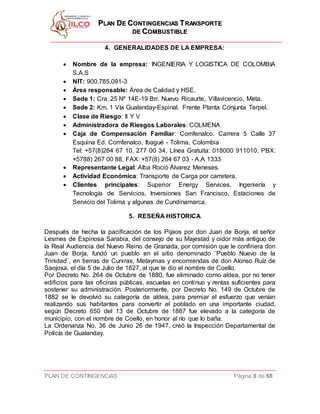 PPLLAANN DDEE CCOONNTTIINNGGEENNCCIIAASS TTRRAANNSSPPOORRTTEE
DDEE CCOOMMBBUUSSTTIIBBLLEE
PLAN DE CONTINGENCIAS Página 8 de 68
4. GENERALIDADES DE LA EMPRESA:
 Nombre de la empresa: INGENIERIA Y LOGISTICA DE COLOMBIA
S.A.S
 NIT: 900.785.091-3
 Área responsable: Área de Calidad y HSE.
 Sede 1: Cra. 25 Nº 14E-19 Brr. Nuevo Ricaurte, Villavicencio, Meta.
 Sede 2: Km. 1 Vía Gualanday-Espinal. Frente Planta Conjunta Terpel.
 Clase de Riesgo: II Y V
 Administradora de Riesgos Laborales: COLMENA
 Caja de Compensación Familiar: Comfenalco. Carrera 5 Calle 37
Esquina Ed. Comfenalco, Ibagué - Tolima, Colombia
Tel: +57(8)264 67 10, 277 00 34, Línea Gratuita: 018000 911010, PBX:
+5788) 267 00 88, FAX: +57(8) 264 67 03 - A.A 1333
 Representante Legal: Alba Roció Álvarez Meneses.
 Actividad Económica: Transporte de Carga por carretera.
 Clientes principales: Superior Energy Services, Ingeniería y
Tecnología de Servicios, Inversiones San Francisco, Estaciones de
Servicio del Tolima y algunas de Cundinamarca.
5. RESEÑA HISTORICA
Después de hecha la pacificación de los Pijaos por don Juan de Borja, el señor
Lesmes de Espinosa Sarabia, del consejo de su Majestad y oidor más antiguo de
la Real Audiencia del Nuevo Reino de Granada, por comisión que le confiriera don
Juan de Borja, fundó un pueblo en el sitio denominado ¨Pueblo Nuevo de la
Trinidad¨, en tierras de Cuniras, Metaymas y encomiendas de don Alonso Ruíz de
Saojosa, el día 5 de Julio de 1627, al que le dio el nombre de Coello.
Por Decreto No. 264 de Octubre de 1880, fue eliminado como aldea, por no tener
edificios para las oficinas públicas, escuelas en continuo y rentas suficientes para
sostener su administración. Posteriormente, por Decreto No. 149 de Octubre de
1882 se le devolvió su categoría de aldea, para premiar el esfuerzo que venían
realizando sus habitantes para convertir el poblado en una importante ciudad.
según Decreto 650 del 13 de Octubre de 1887 fue elevado a la categoría de
municipio, con el nombre de Coello, en honor al río que lo baña.
La Ordenanza No. 36 de Junio 26 de 1947, creó la Inspección Departamental de
Policía de Gualanday.
 