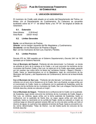 PPLLAANN DDEE CCOONNTTIINNGGEENNCCIIAASS TTRRAANNSSPPOORRTTEE
DDEE CCOOMMBBUUSSTTIIBBLLEE
PLAN DE CONTINGENCIAS Página 9 de 68
6. UBICACIÓN GEOGRAFICA
El municipio de Coello está situado en el centro del Departamento del Tolima, en
límites con el Departamento de Cundinamarca: Su Cabecera se encuentra
localizada sobre los 4º 17´ de latitud Norte y los 74º 54´ de longitud al Oeste de
Greenwich.
6.1. Extensión
Área Urbana: 0.39 Kms2
Área Rural: 339.61 Kms2
6.2. Límites Generales
Norte: con el Municipio de Piedras.
Oriente: con la margen izquierda del Río Magdalena y Cundinamarca.
Occidente: con los Municipios de Piedras e Ibagué.
Sur: con los municipios de San Luis, Espinal y Flandes.
6.3. Límites Precisos
Decreto 670 de 1950 expedido por el Gobierno Departamental y Decreto 2441 de 1950
aprobado por el Gobierno Nacional.
Con el Municipio del Espinal.- Partiendo del sitio denominado ¨La Colorada¨, en donde
se enfrenta el cerro de la ventana al río Coello, y al cual concurren los territorios de los
municipios del Espinal, Coello y San Luis, se sigue por el río Coello, agua abajo, pasando
por los puentes que sobre dicho río tienen las carreteras Espinal – Ibagué y Girardot –
Coello, hasta su desembocadura en el río Magdalena, lugar de concurrencia de los
Municipios del Espinal, y del Departamento de Cundinamarca, término de la línea limítrofe
descrita¨.
Con el Municipio de San Luis.- ¨Partiendo del sitio llamado ¨La Colorada¨, punto que se
enfrenta con el cerro de la Ventana en el río Coello, San Luis-Espinal, se sigue arriba, por
el mencionado río Coello, hasta su confluencia con la quebrada de Gualanday, punto de
concurso de los territorios de los municipios de Coello, San Luis e Ibagué, final de la línea
limítrofe descrita y donde se colocará un mojón¨.
Con el Municipio de Ibagué.- ¨Partiendo de la confluencia del río Coello con la quebrada
de Gualanday, lugar donde concurren los territorios de los municipios de Coello, Ibagué y
San Luis, se continúa, aguas arriba, por la dicha quebrada de Gualanday, hasta su
confluencia con la quebrada de Santa Ana; se sigue, aguas arriba, por esta última
quebrada, hasta su nacimiento en la cuchilla de Pulgar, donde se colocará un mojón; se
continúa luego en dirección general noreste (NE) por la cima de esta cuchilla, por todo el
divorcio de aguas, la cual toma más adelante el nombre de Paujil, hasta su encuentro con
los cerros denominados ¨Tetas de Doima¨, (La del medio) punto de concurso de los
limítrofe descrita¨.
 