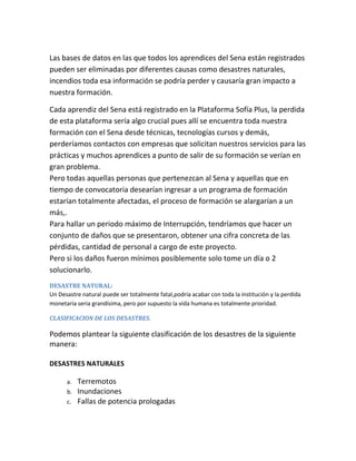Las bases de datos en las que todos los aprendices del Sena están registrados
pueden ser eliminadas por diferentes causas como desastres naturales,
incendios toda esa información se podría perder y causaría gran impacto a
nuestra formación.
Cada aprendiz del Sena está registrado en la Plataforma Sofía Plus, la perdida
de esta plataforma sería algo crucial pues allí se encuentra toda nuestra
formación con el Sena desde técnicas, tecnologías cursos y demás,
perderíamos contactos con empresas que solicitan nuestros servicios para las
prácticas y muchos aprendices a punto de salir de su formación se verían en
gran problema.
Pero todas aquellas personas que pertenezcan al Sena y aquellas que en
tiempo de convocatoria desearían ingresar a un programa de formación
estarían totalmente afectadas, el proceso de formación se alargarían a un
más,.
Para hallar un periodo máximo de Interrupción, tendríamos que hacer un
conjunto de daños que se presentaron, obtener una cifra concreta de las
pérdidas, cantidad de personal a cargo de este proyecto.
Pero si los daños fueron mínimos posiblemente solo tome un día o 2
solucionarlo.
DESASTRE NATURAL:
Un Desastre natural puede ser totalmente fatal,podría acabar con toda la institución y la perdida
monetaria seria grandísima, pero por supuesto la vida humana es totalmente prioridad.
CLASIFICACION DE LOS DESASTRES.
Podemos plantear la siguiente clasificación de los desastres de la siguiente
manera:
DESASTRES NATURALES
a. Terremotos
b. Inundaciones
c. Fallas de potencia prologadas
 