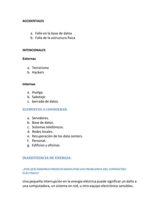 ACCIDENTALES
a. Falla en la base de datos
b. Falla de la estructura física
INTENCIONALES
Externas
a. Terrorismo
b. Hackers
Internas
a. Huelga
b. Sabotaje
c. borrado de datos
ELEMENTOS A CONSIDERAR:
a. Servidores.
b. Base de datos.
c. Sistemas telefónicos.
d. Redes locales.
e. Recuperación de los data centers.
f. Personal.
g. Edificios y oficinas.
INASISTESNCIA DE ENERGIA:
¿POR QUÉ DEBEMOS PREOCUPARNOS POR LOS PROBLEMAS DEL SUMINISTRO
ELÉCTRICO?
Una pequeña interrupción en la energía eléctrica puede significar un daño a
una computadora, un sistema en red, u otro equipo electrónico sensibles.
 