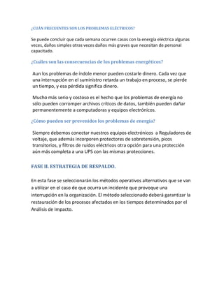 ¿CUÁN FRECUENTES SON LOS PROBLEMAS ELÉCTRICOS?
Se puede concluir que cada semana ocurren casos con la energía eléctrica algunas
veces, daños simples otras veces daños más graves que necesitan de personal
capacitado.
¿Cuáles son las consecuencias de los problemas energéticos?
Aun los problemas de índole menor pueden costarle dinero. Cada vez que
una interrupción en el suministro retarda un trabajo en proceso, se pierde
un tiempo, y esa pérdida significa dinero.
Mucho más serio y costoso es el hecho que los problemas de energía no
sólo pueden corromper archivos críticos de datos, también pueden dañar
permanentemente a computadoras y equipos electrónicos.
¿Cómo pueden ser prevenidos los problemas de energía?
Siempre debemos conectar nuestros equipos electrónicos a Reguladores de
voltaje, que además incorporen protectores de sobretensión, picos
transitorios, y filtros de ruidos eléctricos otra opción para una protección
aún más completa a una UPS con las mismas protecciones.
FASE II. ESTRATEGIA DE RESPALDO.
En esta fase se seleccionarán los métodos operativos alternativos que se van
a utilizar en el caso de que ocurra un incidente que provoque una
interrupción en la organización. El método seleccionado deberá garantizar la
restauración de los procesos afectados en los tiempos determinados por el
Análisis de Impacto.
 