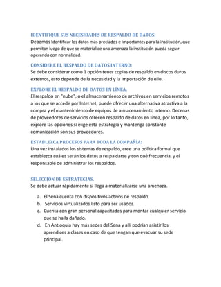 IDENTIFIQUE SUS NECESIDADES DE RESPALDO DE DATOS:
Debemos Identificar los datos más preciados e importantes para la institución, que
permitan luego de que se materialice una amenaza la institución pueda seguir
operando con normalidad.
CONSIDERE EL RESPALDO DE DATOS INTERNO:
Se debe considerar como 1 opción tener copias de respaldo en discos duros
externos, esto depende de la necesidad y la importación de ello.
EXPLORE EL RESPALDO DE DATOS EN LÍNEA:
El respaldo en "nube", o el almacenamiento de archivos en servicios remotos
a los que se accede por Internet, puede ofrecer una alternativa atractiva a la
compra y el mantenimiento de equipos de almacenamiento interno. Decenas
de proveedores de servicios ofrecen respaldo de datos en línea, por lo tanto,
explore las opciones si elige esta estrategia y mantenga constante
comunicación son sus proveedores.
ESTABLEZCA PROCESOS PARA TODA LA COMPAÑÍA:
Una vez instalados los sistemas de respaldo, cree una política formal que
establezca cuáles serán los datos a respaldarse y con qué frecuencia, y el
responsable de administrar los respaldos.
SELECCIÓN DE ESTRATEGIAS.
Se debe actuar rápidamente si llega a materializarse una amenaza.
a. El Sena cuenta con dispositivos activos de respaldo.
b. Servicios virtualizados listo para ser usados.
c. Cuenta con gran personal capacitados para montar cualquier servicio
que se halla dañado.
d. En Antioquia hay más sedes del Sena y allí podrían asistir los
aprendices a clases en caso de que tengan que evacuar su sede
principal.
 