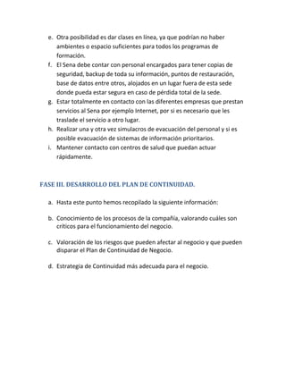 e. Otra posibilidad es dar clases en línea, ya que podrían no haber
ambientes o espacio suficientes para todos los programas de
formación.
f. El Sena debe contar con personal encargados para tener copias de
seguridad, backup de toda su información, puntos de restauración,
base de datos entre otros, alojados en un lugar fuera de esta sede
donde pueda estar segura en caso de pérdida total de la sede.
g. Estar totalmente en contacto con las diferentes empresas que prestan
servicios al Sena por ejemplo Internet, por si es necesario que les
traslade el servicio a otro lugar.
h. Realizar una y otra vez simulacros de evacuación del personal y si es
posible evacuación de sistemas de información prioritarios.
i. Mantener contacto con centros de salud que puedan actuar
rápidamente.
FASE III. DESARROLLO DEL PLAN DE CONTINUIDAD.
a. Hasta este punto hemos recopilado la siguiente información:
b. Conocimiento de los procesos de la compañía, valorando cuáles son
críticos para el funcionamiento del negocio.
c. Valoración de los riesgos que pueden afectar al negocio y que pueden
disparar el Plan de Continuidad de Negocio.
d. Estrategia de Continuidad más adecuada para el negocio.
 
