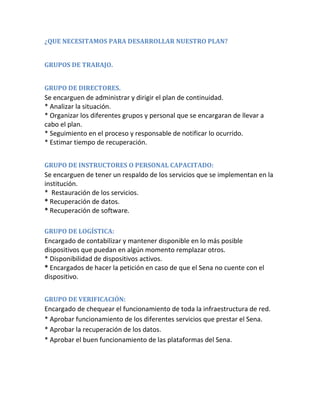 ¿QUE NECESITAMOS PARA DESARROLLAR NUESTRO PLAN?
GRUPOS DE TRABAJO.
GRUPO DE DIRECTORES.
Se encarguen de administrar y dirigir el plan de continuidad.
* Analizar la situación.
* Organizar los diferentes grupos y personal que se encargaran de llevar a
cabo el plan.
* Seguimiento en el proceso y responsable de notificar lo ocurrido.
* Estimar tiempo de recuperación.
GRUPO DE INSTRUCTORES O PERSONAL CAPACITADO:
Se encarguen de tener un respaldo de los servicios que se implementan en la
institución.
* Restauración de los servicios.
* Recuperación de datos.
* Recuperación de software.
GRUPO DE LOGÍSTICA:
Encargado de contabilizar y mantener disponible en lo más posible
dispositivos que puedan en algún momento remplazar otros.
* Disponibilidad de dispositivos activos.
* Encargados de hacer la petición en caso de que el Sena no cuente con el
dispositivo.
GRUPO DE VERIFICACIÓN:
Encargado de chequear el funcionamiento de toda la infraestructura de red.
* Aprobar funcionamiento de los diferentes servicios que prestar el Sena.
* Aprobar la recuperación de los datos.
* Aprobar el buen funcionamiento de las plataformas del Sena.
 
