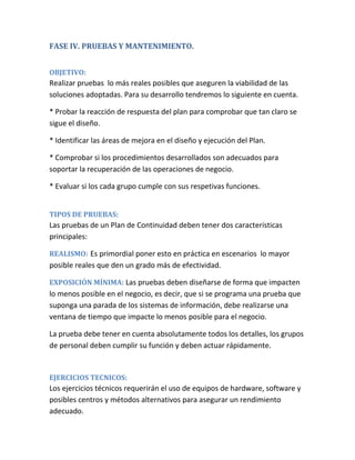 FASE IV. PRUEBAS Y MANTENIMIENTO.
OBJETIVO:
Realizar pruebas lo más reales posibles que aseguren la viabilidad de las
soluciones adoptadas. Para su desarrollo tendremos lo siguiente en cuenta.
* Probar la reacción de respuesta del plan para comprobar que tan claro se
sigue el diseño.
* Identificar las áreas de mejora en el diseño y ejecución del Plan.
* Comprobar si los procedimientos desarrollados son adecuados para
soportar la recuperación de las operaciones de negocio.
* Evaluar si los cada grupo cumple con sus respetivas funciones.
TIPOS DE PRUEBAS:
Las pruebas de un Plan de Continuidad deben tener dos características
principales:
REALISMO: Es primordial poner esto en práctica en escenarios lo mayor
posible reales que den un grado más de efectividad.
EXPOSICIÓN MÍNIMA: Las pruebas deben diseñarse de forma que impacten
lo menos posible en el negocio, es decir, que si se programa una prueba que
suponga una parada de los sistemas de información, debe realizarse una
ventana de tiempo que impacte lo menos posible para el negocio.
La prueba debe tener en cuenta absolutamente todos los detalles, los grupos
de personal deben cumplir su función y deben actuar rápidamente.
EJERCICIOS TECNICOS:
Los ejercicios técnicos requerirán el uso de equipos de hardware, software y
posibles centros y métodos alternativos para asegurar un rendimiento
adecuado.
 