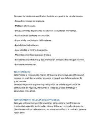 Ejemplos de elementos verificados durante un ejercicio de simulación son:
- Procedimientos de emergencia.
- Métodos alternativos.
- Desplazamiento de personal, estudiantes instructores entre otros.
- Realización de backup y restauración.
- Capacidad y rendimiento del hardware.
- Portabilidad del software.
- Accesibilidad al centro de respaldo.
- Movilización de los equipos de trabajo.
- Recuperación de ficheros y documentación almacenados en lugar externo.
- Recuperación de datos.
TEST COMPLETO:
Esto implica la restauración real en otro centro alternativo, con el fin que el
proceso no sea interrumpido y se pueda proseguir con la Formaciones de
igual manera.
Este tipo de prueba requiere la participación de toda la organización de
continuidad del negocio, incluyendo a todos los grupos de trabajo y
aprendices entre otros.
MANTENIMIENTO DEL PLAN DE CONTINUIDAD:
Cada vez se implementan más soluciones para aplicar a nuestro plan de
continuidad o posiblemente hallan fallos y debamos corregirlo así que este
plan de continuidad debe ser constantemente modifica o actualizado para un
mejor éxito.
 