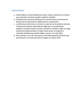 CONCLUSIONES:
a. El plan debe ser desarrollado para cubrir el peor escenario, de manera
que escenarios menores queden cubiertos también.
b. El planteo de escenarios de desastre servirá de base al momento de
determinar las alternativas viables para la recuperación.
c. La diferencia entre tener y no tener un plan de continuidad es enorme,
siempre que estamos advertido por algo que va o puede pasar
podemos corregir muchos errores a tiempo en cambio si algo nos coge
totalmente desprevenidos sin saber cómo actuar al respecto o
tomando medidas que pueden llegar a causar a un más daño.
d. Esta cuestión no es de unos pocos es de todas aquellas personas que
pertenezcan a la institución para así lograr un mayor éxito.
 