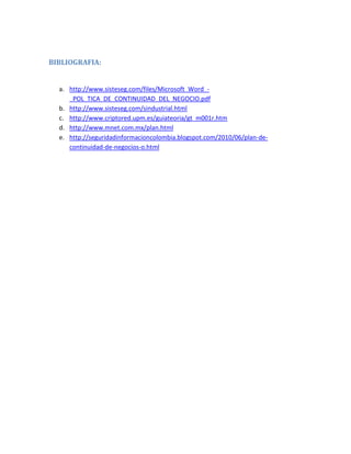 BIBLIOGRAFIA:
a. http://www.sisteseg.com/files/Microsoft_Word_-
_POL_TICA_DE_CONTINUIDAD_DEL_NEGOCIO.pdf
b. http://www.sisteseg.com/sindustrial.html
c. http://www.criptored.upm.es/guiateoria/gt_m001r.htm
d. http://www.mnet.com.mx/plan.html
e. http://seguridadinformacioncolombia.blogspot.com/2010/06/plan-de-
continuidad-de-negocios-o.html
 