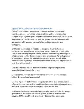 ¿QUE ES UN PLAN DE CONTINUIDAD DE NEGOCIO?
Cada año son millones las organizaciones que padecen inundaciones,
incendios, ataques terroristas, actos vandálicos y otras amenazas. Las
compañías que logran superar estos traumas son las previsoras, las que están
preparadas para enfrentarse a lo peor, las que estiman los posibles daños
que pueden sufrir y ponen en marcha las medidas necesarias para
protegerse.
Un Plan de Continuidad de Negocio se compone de varias fases que
comienzan con un análisis de los procesos que componen la organización.
Este análisis servirá para priorizar qué procesos son críticos para el negocio y
establecer una política de recuperación ante un desastre. Por cada proceso
se identifican los impactos potenciales que amenazan la organización,
estableciendo un plan que permita continuar con la actividad empresarial en
caso de una interrupción.
En el desarrollo de un Plan de Continuidad de Negocio surgen varias
preguntas dos preguntas claves son:
¿Cuáles son los recursos de información relacionados con los procesos
críticos del negocio de la compañía?
¿Cuál es el período de tiempo de recuperación crítico para los recursos de
información en el cual se debe establecer el procesamiento del negocio antes
de que se experimenten pérdidas significativas o aceptables?
Un Plan de Continuidad reducirá el número y la magnitud de las decisiones
que se toman durante un período en que los errores pueden resultar
mayores. El Plan establecerá, organizará y documentará los riesgos,
 