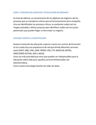 FASE I. ANÁLISIS DEL NEGOCIO Y EVALUACIÓN DE RIESGOS:
Se trata de obtener un conocimiento de los objetivos de negocio y de los
procesos que se consideran críticos para el funcionamiento de la compañía.
Una vez identificados los procesos críticos, se analizarán cuáles son los
riesgos asociados a dichos procesos para identificar cuáles son las causas
potenciales que pueden llegar a interrumpir un negocio.
CON QUE CUENTA LA INSTITUCION:
Nuestra institución de educación superior cuenta con centros de formación
en los cuales hay una arquitectura de red que brinda diferentes servicios
como DHCP, DNS, VPN, LDAP, PROXY, PXE, FTP, BASES DE DATOS,
DIRECTORIO ACTIVO, WIFI y WSUS.
Unos con más prioridad que otros que pueden ser indispensables para la
educación sobre todo para aquellas carreras familiarizadas con
teleinformática.
Como nuestra tecnología Gestión de redes de datos.
 