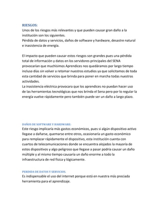 RIESGOS:
Unos de los riesgos más relevantes y que pueden causar gran daño a la
institución son los siguientes.
Pérdida de datos y servicios, daños de software y hardware, desastre natural
e inasistencia de energía.
El impacto que pueden causar estos riesgos son grandes pues una pérdida
total de información y datos en los servidores principales del SENA
provocarían que muchísimos Aprendices nos quedáramos por largo tiempo
incluso días sin volver a retomar nuestros estudios ya que solicitamos de toda
esta cantidad de servicios que brinda para poner en marcha todas nuestras
actividades.
La inasistencia eléctrica provocara que los aprendices no puedan hacer uso
de las herramientas tecnológicas que nos brinda el Sena pero por lo regular la
energía vuelve rápidamente pero también puede ser un daño a largo plazo.
DAÑOS DE SOFTWARE Y HARDWARE:
Este riesgo implicaría más gastos económicos, pues si algún dispositivo activo
llegase a dañarse, quemarse entre otros, ocasionaría un gasto económico
para remplazar rápidamente el dispositivo, esta institución cuenta con
cuartos de telecomunicaciones donde se encuentra alojados la mayoría de
estos dispositivos y algo peligroso que llegase a pasar podría causar un daño
múltiple y al mismo tiempo causaría un daño enorme a todo la
infraestructura de red física y lógicamente.
PERDIDA DE DATOS Y SERVICIOS.
Es indispensable el uso del internet porque está en nuestra más preciada
herramienta para el aprendizaje.
 