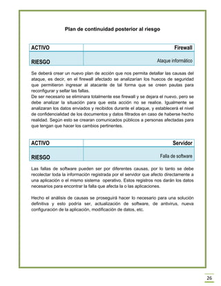 26 
Plan de continuidad posterior al riesgo 
ACTIVO 
Firewall RIESGO Ataque informático 
Se deberá crear un nuevo plan de acción que nos permita detallar las causas del ataque, es decir, en el firewall afectado se analizarían los huecos de seguridad que permitieron ingresar al atacante de tal forma que se creen pautas para reconfigurar y sellar las fallas. 
De ser necesario se eliminara totalmente ese firewall y se dejara el nuevo, pero se debe analizar la situación para que esta acción no se realice. Igualmente se analizaran los datos enviados y recibidos durante el ataque, y establecerá el nivel de confidencialidad de los documentos y datos filtrados en caso de haberse hecho realidad. Según esto se crearan comunicados públicos a personas afectadas para que tengan que hacer los cambios pertinentes. 
ACTIVO 
Servidor RIESGO Falla de software 
Las fallas de software pueden ser por diferentes causas, por lo tanto se debe recolectar toda la información registrada por el servidor que afecto directamente a una aplicación o el mismo sistema operativo. Estos registros nos darán los datos necesarios para encontrar la falla que afecta la o las aplicaciones. 
Hecho el análisis de causas se proseguirá hacer lo necesario para una solución definitiva y esto podría ser, actualización de software, de antivirus, nueva configuración de la aplicación, modificación de datos, etc. 
 
