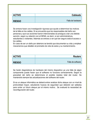 27 
ACTIVO 
Cableado RIESGO Falla de hardware 
Se entrara hacer una investigación rigurosa que ayude a determinar los motivos de la falla en los cables. Si se encuentra que los responsables del daño son personas y que sus acciones fueron intencionadas se prosigue a dar una debida sanción, según su relación con el SENA, es decir, si son administrativos, estudiantes o visitantes. Además se entrara a ver qué tan seguro está el acceso a los cables. 
En caso de ser un daño por deterioro se tendrá que documentar su vida y emplear mecanismos que detallen el promedio de vida de estos y su mantenimiento. 
ACTIVO 
Routers RIESGO Falla de software 
Se harán diagnósticos de hardware del mismo dispositivo ya una falla de algún componente puede hacer que el software no funcione correctamente. Según la gravedad del daño se determinara el posible reseteo total del router. Se mantendrá siempre las actualizaciones del software del router. 
Si es un ataque informático se deberá entrar analizar dicho ataque con un nivel de profundidad mayor, estudiando huecos de seguridad que deberán ser sellados para evitar un futuro ataque por el mismo motivo. Se evaluará la necesidad de reconfiguración del router. 
 
