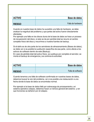 28 
Cuando en nuestra base de datos ha sucedido una falla de hardware, se debe analizar la magnitud del problema y que partes del activo fueron directamente afectadas. 
Por ejemplo una falla en los discos duros de la base de datos se hace un proceso de recuperación del disco, si este se da por perdida total se recurre al cambio completo físico del disco y recurrimos a nuestra fuentes de backup. 
Si el daño es de otra parte de los servidores de almacenamiento (Bases de datos), se debe ver si es posible la sustitución específica de esa parte, como afecta a los activos de software dentro de este (Backup). 
En caso de pérdida total del activo físico, se sustituye por completo el servidor, se monta el backup de emergencia y se continúa la actividad. 
ACTIVO 
Base de datos RIESGO Falla de software 
Cuando tenemos una falla de software confirmada en nuestras bases de datos, debemos buscar la raíz del problema, ver si es posible una restauración a una fecha donde la base de datos se encontraba normal. 
Por ejemplo si la base de datos falló por sobrecarga de procesamiento y el sistema operativo colapso, debemos hacer un reinicio general del sistema y ver que funciones se dañaron por el colapso. 
ACTIVO 
Base de datos RIESGO Falla de hardware  