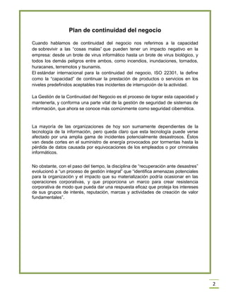 2 
Plan de continuidad del negocio 
Cuando hablamos de continuidad del negocio nos referimos a la capacidad de sobrevivir a las ―cosas malas‖ que pueden tener un impacto negativo en la empresa: desde un brote de virus informático hasta un brote de virus biológico, y todos los demás peligros entre ambos, como incendios, inundaciones, tornados, huracanes, terremotos y tsunamis. 
El estándar internacional para la continuidad del negocio, ISO 22301, la define como la ―capacidad‖ de continuar la prestación de productos o servicios en los niveles predefinidos aceptables tras incidentes de interrupción de la actividad. 
La Gestión de la Continuidad del Negocio es el proceso de lograr esta capacidad y mantenerla, y conforma una parte vital de la gestión de seguridad de sistemas de información, que ahora se conoce más comúnmente como seguridad cibernética. 
La mayoría de las organizaciones de hoy son sumamente dependientes de la tecnología de la información, pero queda claro que esta tecnología puede verse afectado por una amplia gama de incidentes potencialmente desastrosos. Éstos van desde cortes en el suministro de energía provocados por tormentas hasta la pérdida de datos causada por equivocaciones de los empleados o por criminales informáticos. 
No obstante, con el paso del tiempo, la disciplina de ―recuperación ante desastres‖ evolucionó a ―un proceso de gestión integral‖ que ―identifica amenazas potenciales para la organización y el impacto que su materialización podría ocasionar en las operaciones corporativas, y que proporciona un marco para crear resistencia corporativa de modo que pueda dar una respuesta eficaz que proteja los intereses de sus grupos de interés, reputación, marcas y actividades de creación de valor fundamentales‖. 
 