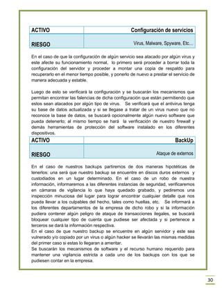 30 
ACTIVO 
Configuración de servicios RIESGO Virus, Malware, Spyware, Etc… 
En el caso de que la configuración de algún servicio sea atacado por algún virus y este afecte su funcionamiento normal, lo primero será proceder a borrar toda la configuración del servidor y proceder a montar una copia de respaldo para recuperarlo en el menor tiempo posible, y ponerlo de nuevo a prestar el servicio de manera adecuada y estable. 
Luego de esto se verificará la configuración y se buscarán los mecanismos que permitan encontrar las falencias de dicha configuración que están permitiendo que estos sean atacados por algún tipo de virus. Se verificará que el antivirus tenga su base de datos actualizada y si se llegase a tratar de un virus nuevo que no reconoce la base de datos, se buscará opcionalmente algún nuevo software que pueda detenerlo; al mismo tiempo se hará la verificación de nuestro firewall y demás herramientas de protección del software instalado en los diferentes dispositivos. 
ACTIVO 
BackUp RIESGO Ataque de externos 
En el caso de nuestros backups partiremos de dos maneras hipotéticas de tenerlos: una será que nuestro backup se encuentre en discos duros externos y custodiados en un lugar determinado. En el caso de un robo de nuestra información, informaremos a las diferentes instancias de seguridad, verificaremos en cámaras de vigilancia lo que haya quedado grabado, y pediremos una inspección minuciosa del lugar para lograr encontrar cualquier detalle que nos pueda llevar a los culpables del hecho, tales como huellas, etc. Se informará a los diferentes departamentos de la empresa de dicho robo y si la información pudiera contener algún peligro de ataque de transacciones ilegales, se buscará bloquear cualquier tipo de cuenta que pudiese ser afectada y si pertenece a terceros se dará la información respectiva. 
En el caso de que nuestro backup se encuentre en algún servidor y este sea vulnerado y/o copiado por un virus o algún hacker se llevarán las mismas medidas del primer caso si estas lo llegaran a ameritar. 
Se buscarán los mecanismos de software y el recurso humano requerido para mantener una vigilancia estricta a cada uno de los backups con los que se pudiesen contar en la empresa.  