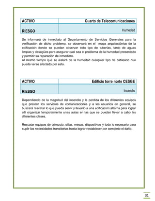 31 
ACTIVO 
Cuarto de Telecomunicaciones RIESGO Humedad 
Se informará de inmediato al Departamento de Servicios Generales para la verificación de dicho problema, se observará en el mapa arquitectónico de la edificación donde se puedan observar todo tipo de tuberías, tanto de aguas limpias y desagües para asegurar cual sea el problema de la humedad presentado y permitir su reparación de inmediato. 
Al mismo tiempo que se aislará de la humedad cualquier tipo de cableado que pueda verse afectado por esta. 
ACTIVO 
Edificio torre norte CESGE RIESGO Incendio 
Dependiendo de la magnitud del incendio y la perdida de los diferentes equipos que prestan los servicios de comunicaciones y a los usuarios en general, se buscará rescatar lo que pueda servir y llevarlo a una edificación alterna para lograr allí organizar temporalmente unas aulas en las que se puedan llevar a cabo las diferentes clases. 
Rescatar equipos de cómputo, sillas, mesas, dispositivos y todo lo necesario para suplir las necesidades transitorias hasta lograr restablecer por completo el daño. 
 