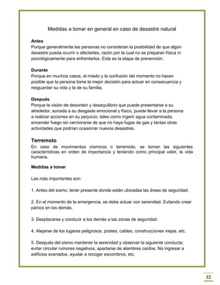 32 
Medidas a tomar en general en caso de desastre natural 
Antes 
Porque generalmente las personas no consideran la posibilidad de que algún 
desastre pueda ocurrir o afectarles, razón por la cual no se preparan física ni 
psicológicamente para enfrentarlos. Esta es la etapa de prevención. 
Durante 
Porque en muchos casos, el miedo y la confusión del momento no hacen 
posible que la persona tome la mejor decisión para actuar en consecuencia y 
resguardar su vida y la de su familia. 
Después 
Porque la visión de desorden y desequilibrio que puede presentarse a su 
alrededor, aunada a su desgaste emocional y físico, puede llevar a la persona 
a realizar acciones en su perjuicio, tales como ingerir agua contaminada, 
encender fuego sin cerciorarse de que no haya fugas de gas y tantas otras 
actividades que podrían ocasionar nuevos desastres. 
Terremoto 
En caso de movimientos sísmicos o terremoto, se toman las siguientes características en orden de importancia y teniendo como principal valor, la vida humana. 
Medidas a tomar Las más importantes son: 1. Antes del sismo, tener presente donde están ubicadas las áreas de seguridad. 2. En el momento de la emergencia, se debe actuar con serenidad. Evitando crear pánico en los demás. 3. Desplazarse y conducir a los demás a las zonas de seguridad. 4. Alejarse de los lugares peligrosos, postes, cables, construcciones viejas, etc. 5. Después del sismo mantener la serenidad y observar la siguiente conducta; evitar circular rumores negativos, apartarse de alambres caídos. No ingresar a edificios averiados, ayudar a recoger escombros, etc. 
 