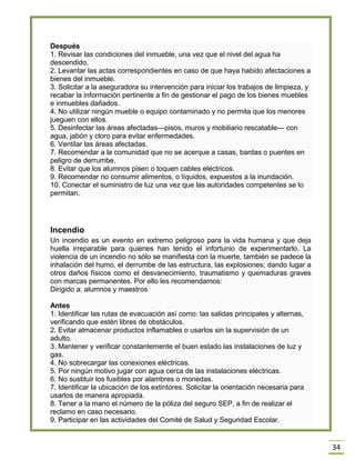34 Después 1. Revisar las condiciones del inmueble, una vez que el nivel del agua ha descendido. 2. Levantar las actas correspondientes en caso de que haya habido afectaciones a bienes del inmueble. 3. Solicitar a la aseguradora su intervención para iniciar los trabajos de limpieza, y recabar la información pertinente a fin de gestionar el pago de los bienes muebles e inmuebles dañados. 4. No utilizar ningún mueble o equipo contaminado y no permita que los menores jueguen con ellos. 5. Desinfectar las áreas afectadas—pisos, muros y mobiliario rescatable— con agua, jabón y cloro para evitar enfermedades. 6. Ventilar las áreas afectadas. 7. Recomendar a la comunidad que no se acerque a casas, bardas o puentes en peligro de derrumbe. 8. Evitar que los alumnos pisen o toquen cables eléctricos. 9. Recomendar no consumir alimentos, o líquidos, expuestos a la inundación. 10. Conectar el suministro de luz una vez que las autoridades competentes se lo permitan. 
Incendio Un incendio es un evento en extremo peligroso para la vida humana y que deja huella irreparable para quienes han tenido el infortunio de experimentarlo. La violencia de un incendio no sólo se manifiesta con la muerte, también se padece la inhalación del humo, el derrumbe de las estructura, las explosiones; dando lugar a otros daños físicos como el desvanecimiento, traumatismo y quemaduras graves con marcas permanentes. Por ello les recomendamos: Dirigido a: alumnos y maestros Antes 1. Identificar las rutas de evacuación así como: las salidas principales y alternas, verificando que estén libres de obstáculos. 2. Evitar almacenar productos inflamables o usarlos sin la supervisión de un adulto. 3. Mantener y verificar constantemente el buen estado las instalaciones de luz y gas. 4. No sobrecargar las conexiones eléctricas. 5. Por ningún motivo jugar con agua cerca de las instalaciones eléctricas. 6. No sustituir los fusibles por alambres o monedas. 7. Identificar la ubicación de los extintores. Solicitar la orientación necesaria para usarlos de manera apropiada. 8. Tener a la mano el número de la póliza del seguro SEP, a fin de realizar el reclamo en caso necesario. 9. Participar en las actividades del Comité de Salud y Seguridad Escolar.  