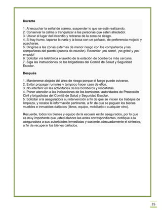 35 Durante 1. Al escuchar la señal de alarma, suspender lo que se esté realizando. 2. Conservar la calma y tranquilizar a las personas que estén alrededor. 3. Ubicar el lugar del incendio y retirarse de la zona de riesgo. 4. Si hay humo, taparse la nariz y la boca con un pañuelo, de preferencia mojado y agacharse. 5. Dirigirse a las zonas externas de menor riesgo con los compañeros y las compañeras del plantel (puntos de reunión). Recordar: ¡no corro!, ¡no grito! y ¡no empujo! 6. Solicitar vía telefónica el auxilio de la estación de bomberos más cercana. 7. Siga las instrucciones de los brigadistas del Comité de Salud y Seguridad Escolar. Después 1. Mantenerse alejado del área de riesgo porque el fuego puede avivarse. 2. Evitar propagar rumores y tampoco hacer caso de ellos. 3. No interferir en las actividades de los bomberos y rescatistas. 4. Poner atención a las indicaciones de los bomberos, autoridades de Protección Civil y brigadistas del Comité de Salud y Seguridad Escolar. 5. Solicitar a la aseguradora su intervención a fin de que se inicien los trabajos de limpieza, y recabe la información pertinente, a fin de que se paguen los bienes muebles e inmuebles dañados (libros, equipo, mobiliario o cualquier otro). Recuerde, todos los bienes y equipo de la escuela están asegurados, por lo que es muy importante que usted elabore las actas correspondientes, notifique a la aseguradora a sus autoridades inmediatas y sustente adecuadamente el siniestro, a fin de recuperar los bienes dañados. 
 