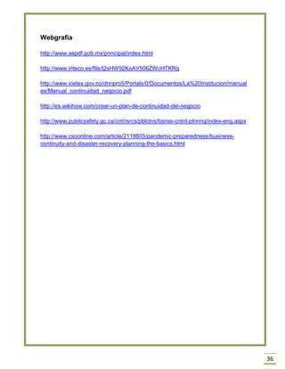 36 
Webgrafía 
http://www.sepdf.gob.mx/principal/index.html 
http://www.inteco.es/file/t2sHW92KsAV506ZWcHTKRg 
http://www.icetex.gov.co/dnnpro5/Portals/0/Documentos/La%20Institucion/manuales/Manual_continuidad_negocio.pdf 
http://es.wikihow.com/crear-un-plan-de-continuidad-del-negocio 
http://www.publicsafety.gc.ca/cnt/rsrcs/pblctns/bsnss-cntnt-plnnng/index-eng.aspx 
http://www.csoonline.com/article/2118605/pandemic-preparedness/business- continuity-and-disaster-recovery-planning-the-basics.html 
