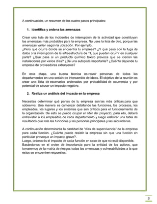 3 A continuación, un resumen de los cuatro pasos principales: 1. Identifica y ordena las amenazas Crear una lista de los incidentes de interrupción de la actividad que constituyan las amenazas más probables para la empresa. No uses la lista de otro, porque las amenazas varían según la ubicación. Por ejemplo, ¿Pero qué ocurre donde se encuentra tu empresa? ¿Y qué pasa con la fuga de datos o la interrupción de la infraestructura de TI, que pueden ocurrir en cualquier parte? ¿Qué pasa si un producto químico tóxico provoca que se cierren las instalaciones por varios días? ¿De una autopista importante? ¿Cuánto depende tu empresa de proveedores extranjeros? En esta etapa, una buena técnica es reunir personas de todos los departamentos en una sesión de intercambio de ideas. El objetivo de la reunión es crear una lista de escenarios ordenados por probabilidad de ocurrencia y por potencial de causar un impacto negativo. 2. Realiza un análisis del impacto en la empresa Necesitas determinar qué partes de tu empresa son las más críticas para que sobreviva. Una manera es comenzar detallando las funciones, los procesos, los empleados, los lugares y los sistemas que son críticos para el funcionamiento de la organización. De esto se puede ocupar el líder del proyecto; para ello, deberá entrevistar a los empleados de cada departamento y luego elaborar una tabla de resultados que liste las funciones y las personas principales y las secundarias. A continuación determinarás la cantidad de ―días de supervivencia‖ de la empresa para cada función. ¿Cuánto puede resistir la empresa sin que una función en particular provoque un impacto grave?. Luego, ordenarás el impacto de cada función en caso de que no esté disponible. Basándonos en el orden de importancia para la entidad de los activos, que tomaremos de la matriz de riesgos todas las amenazas y vulnerabilidades a la que estos se encuentren expuestos.  
