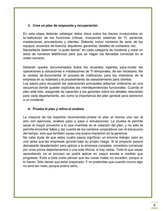 4 3. Crea un plan de respuesta y recuperación En esta etapa deberás catalogar datos clave sobre los bienes involucrados en la realización de las funciones críticas, incluyendo sistemas de TI, personal, instalaciones, proveedores y clientes. Deberás incluir números de serie de los equipos, acuerdos de licencia, alquileres, garantías, detalles de contactos, etc. Necesitarás determinar ―a quién llamar‖ en cada categoría de incidente y crear un árbol de números telefónicos para que se hagan las llamadas correctas en el orden correcto. Deberán quedar documentados todos los acuerdos vigentes para mudar las operaciones a ubicaciones e instalaciones de TI temporales, de ser necesario. No te olvides de documentar el proceso de notificación para los miembros de la empresa en su totalidad y el procedimiento de asesoramiento para clientes. Los pasos para recuperar las operaciones principales deberían ordenarse en una secuencia donde queden explícitas las interdependencias funcionales. Cuando el plan esté listo, asegúrate de capacitar a los gerentes sobre los detalles relevantes para cada departamento, así como la importancia del plan general para sobrevivir a un incidente. 4. Prueba el plan y refina el análisis La mayoría de los expertos recomiendan probar el plan al menos una vez al año, con ejercicios, análisis paso a paso o simulaciones. La prueba te permite sacar el mayor provecho a lo que invertiste en la creación del plan, y no sólo te permite encontrar fallas y dar cuenta de los cambios corporativos con el transcurso del tiempo, sino que también causa una buena impresión en la gerencia. No cabe duda de que estos cuatro pasos significan un enorme trabajo, pero es una tarea que las empresas ignoran bajo su propio riesgo. Si el proyecto parece demasiado desalentador para aplicar a la empresa completa, considera comenzar por unos pocos departamentos o una sola oficina, si hay varias. Todo lo que vayas aprendiendo en el proceso se podrá aplicar en mayor escala a medida que progreses. Evita a toda costa pensar que las cosas malas no suceden, porque sí lo hacen. Sólo tienes que estar preparado. Y no pretendas que cuando ocurra algo no será tan malo, porque podría serlo. 
 