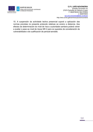 C.P.I. UXÍO NOVONEIRA
Estrada Cervantes s/n
27670 Pedrafita do Cebreiro (Lugo)
 982870633// 982 870634
 982870635
cpi.uxio.novoneira@edu.xunta.es
http://edu.xunta.gal/centros/cpiuxionovoneira
10. A suspensión da actividade lectiva presencial suporá a aplicación das
normas previstas no presente protocolo relativas ao ensino a distancia. Aos
efectos de determinación do nivel de risco a autoridade sanitaria poderá volver
a avaliar o pase ao nivel de riscos NR 2 para os supostos de consideración de
vulnerabilidade e de cualificación de persoal sensible.
 