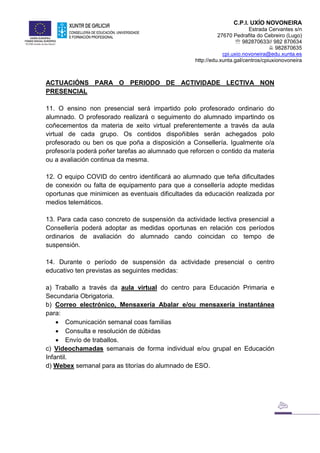 C.P.I. UXÍO NOVONEIRA
Estrada Cervantes s/n
27670 Pedrafita do Cebreiro (Lugo)
 982870633// 982 870634
 982870635
cpi.uxio.novoneira@edu.xunta.es
http://edu.xunta.gal/centros/cpiuxionovoneira
ACTUACIÓNS PARA O PERIODO DE ACTIVIDADE LECTIVA NON
PRESENCIAL
11. O ensino non presencial será impartido polo profesorado ordinario do
alumnado. O profesorado realizará o seguimento do alumnado impartindo os
coñecementos da materia de xeito virtual preferentemente a través da aula
virtual de cada grupo. Os contidos dispoñibles serán achegados polo
profesorado ou ben os que poña a disposición a Consellería. Igualmente o/a
profesor/a poderá poñer tarefas ao alumnado que reforcen o contido da materia
ou a avaliación continua da mesma.
12. O equipo COVID do centro identificará ao alumnado que teña dificultades
de conexión ou falta de equipamento para que a consellería adopte medidas
oportunas que minimicen as eventuais dificultades da educación realizada por
medios telemáticos.
13. Para cada caso concreto de suspensión da actividade lectiva presencial a
Consellería poderá adoptar as medidas oportunas en relación cos períodos
ordinarios de avaliación do alumnado cando coincidan co tempo de
suspensión.
14. Durante o período de suspensión da actividade presencial o centro
educativo ten previstas as seguintes medidas:
a) Traballo a través da aula virtual do centro para Educación Primaria e
Secundaria Obrigatoria.
b) Correo electrónico, Mensaxería Abalar e/ou mensaxería instantánea
para:
 Comunicación semanal coas familias
 Consulta e resolución de dúbidas
 Envío de traballos.
c) Videochamadas semanais de forma individual e/ou grupal en Educación
Infantil.
d) Webex semanal para as titorías do alumnado de ESO.
 
