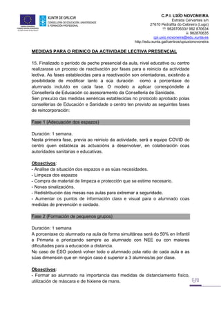 C.P.I. UXÍO NOVONEIRA
Estrada Cervantes s/n
27670 Pedrafita do Cebreiro (Lugo)
 982870633// 982 870634
 982870635
cpi.uxio.novoneira@edu.xunta.es
http://edu.xunta.gal/centros/cpiuxionovoneira
MEDIDAS PARA O REINICO DA ACTIVIDADE LECTIVA PRESENCIAL
15. Finalizado o período de peche presencial da aula, nivel educativo ou centro
realizarase un proceso de reactivación por fases para o reinicio da actividade
lectiva. As fases establecidas para a reactivación son orientadoras, existindo a
posibilidade de modificar tanto a súa duración como a porcentaxe do
alumnado incluído en cada fase. O modelo a aplicar correspóndelle á
Consellería de Educación co asesoramento da Consellería de Sanidade.
Sen prexuízo das medidas xenéricas establecidas no protocolo aprobado polas
consellerías de Educación e Sanidade o centro ten previsto as seguintes fases
de reincorporación:
Fase 1 (Adecuación dos espazos)
Duración: 1 semana.
Nesta primeira fase, previa ao reinicio da actividade, será o equipo COVID do
centro quen estableza as actuacións a desenvolver, en colaboración coas
autoridades sanitarias e educativas.
Obxectivos:
- Análise da situación dos espazos e as súas necesidades.
- Limpeza dos espazos
- Compra de material de limpeza e protección que se estime necesario.
- Novas sinalizacións.
- Redistribución das mesas nas aulas para extremar a seguridade.
- Aumentar os puntos de información clara e visual para o alumnado coas
medidas de prevención e coidado.
Fase 2 (Formación de pequenos grupos)
Duración: 1 semana
A porcentaxe do alumnado na aula de forma simultánea será do 50% en Infantil
e Primaria e priorizando sempre ao alumnado con NEE ou con maiores
dificultades para a educación a distancia.
No caso de ESO poderá volver todo o alumnado pola ratio de cada aula e as
súas dimensión que en ningún caso é superior a 3 alumnos/as por clase.
Obxectivos:
- Formar ao alumnado na importancia das medidas de distanciamento físico,
utilización de máscara e de hixiene de mans.
 