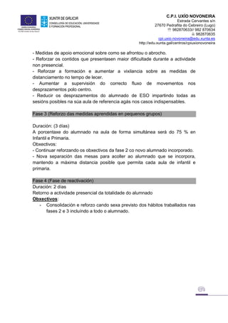 C.P.I. UXÍO NOVONEIRA
Estrada Cervantes s/n
27670 Pedrafita do Cebreiro (Lugo)
 982870633// 982 870634
 982870635
cpi.uxio.novoneira@edu.xunta.es
http://edu.xunta.gal/centros/cpiuxionovoneira
- Medidas de apoio emocional sobre como se afrontou o abrocho.
- Reforzar os contidos que presentasen maior dificultade durante a actividade
non presencial.
- Reforzar a formación e aumentar a vixilancia sobre as medidas de
distanciamento no tempo de lecer.
- Aumentar a supervisión do correcto fluxo de movementos nos
desprazamentos polo centro.
- Reducir os desprazamentos do alumnado de ESO impartindo todas as
sesións posibles na súa aula de referencia agás nos casos indispensables.
Fase 3 (Reforzo das medidas aprendidas en pequenos grupos)
Duración: (3 días)
A porcentaxe do alumnado na aula de forma simultánea será do 75 % en
Infantil e Primaria.
Obxectivos:
- Continuar reforzando os obxectivos da fase 2 co novo alumnado incorporado.
- Nova separación das mesas para acoller ao alumnado que se incorpora,
mantendo a máxima distancia posible que permita cada aula de infantil e
primaria.
Fase 4 (Fase de reactivación)
Duración: 2 días
Retorno a actividade presencial da totalidade do alumnado
Obxectivos:
- Consolidación e reforzo cando sexa previsto dos hábitos traballados nas
fases 2 e 3 incluíndo a todo o alumnado.
 