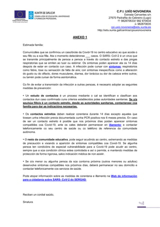 C.P.I. UXÍO NOVONEIRA
Estrada Cervantes s/n
27670 Pedrafita do Cebreiro (Lugo)
 982870633// 982 870634
 982870635
cpi.uxio.novoneira@edu.xunta.es
http://edu.xunta.gal/centros/cpiuxionovoneira
ANEXO 1
Estimada familia:
Comunícolles que se confirmou un caso/brote da Covid-19 no centro educativo ao que acode o
seu fillo ou a súa filla. Ata o momento detectáronse ___ casos. O SARS- CoV-2 é un virus que
se transmite principalmente de persoa a persoa a través do contacto estreito e das pingas
respiratorias que se emiten ao tusir ou esbirrar. Os síntomas poden aparecer ata os 14 días
despois de estar en contacto cun caso. A infección pode cursar con síntomas1
respiratorios
como febre, tose ou sensación de falta de aire; con síntomas inespecíficos como a alteración
do gusto ou do olfacto, dores musculares, diarrea, dor torácica ou dor de cabeza entre outros;
ou tamén pode cursar de forma asintomática.
Co fin de evitar a transmisión da infección a outras persoas, é necesario adoptar as seguintes
medidas de prevención:
• Un estudo de contactos é un proceso mediante o cal se identifican e clasifican aos
contactos dun caso confirmado cuns criterios establecidos polas autoridades sanitarias. Se o/a
seu/súa fillo/a é un contacto estreito, desde as autoridades sanitarias, contactarase coa
familia para dar as indicacións necesarias.
• Os contactos estreitos deben realizar corentena durante 14 días excepto aqueles que
tivesen unha infección previa documentada cunha PCR positiva nos 6 meses previos. En caso
de ser un contacto estreito é posible que nos próximos días poidan aparecer síntomas
compatibles coa Covid-19, ante os cales deberán permanecer en illamento2
e contactar
telefonicamente co seu centro de saúde ou co teléfono de referencia da comunidade
autónoma.
• O resto da comunidade educativa, pode seguir acudindo ao centro, extremando as medidas
de precaución e vixiando a aparición de síntomas compatibles coa Covid-19. Se algunha
persoa ten condicións de especial vulnerabilidade para a Covid-19 pode acudir ao centro,
sempre que a súa condición clínica estea controlada e así o permita, e mantendo medidas de
protección de forma rigorosa, salvo indicación médica de non asistir.
• Se o/a menor ou algunha persoa da súa contorna próxima (outros menores ou adultos)
desenvolve síntomas compatibles nos próximos días, deberá permanecer no seu domicilio e
contactar telefonicamente cos servizos de saúde.
Pode atopar información sobre as medidas de corentena e illamento na Web de información
para a cidadanía sobre SARS- CoV-2 do SERGAS3
.
Reciban un cordial saúdo,
Sinatura
 