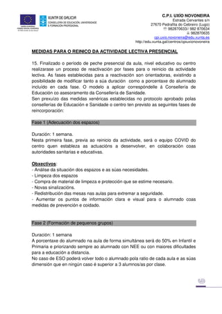 C.P.I. UXÍO NOVONEIRA
Estrada Cervantes s/n
27670 Pedrafita do Cebreiro (Lugo)
℡ 982870633// 982 870634
982870635
cpi.uxio.novoneira@edu.xunta.es
http://edu.xunta.gal/centros/cpiuxionovoneira
MEDIDAS PARA O REINICO DA ACTIVIDADE LECTIVA PRESENCIAL
15. Finalizado o período de peche presencial da aula, nivel educativo ou centro
realizarase un proceso de reactivación por fases para o reinicio da actividade
lectiva. As fases establecidas para a reactivación son orientadoras, existindo a
posibilidade de modificar tanto a súa duración como a porcentaxe do alumnado
incluído en cada fase. O modelo a aplicar correspóndelle á Consellería de
Educación co asesoramento da Consellería de Sanidade.
Sen prexuízo das medidas xenéricas establecidas no protocolo aprobado polas
consellerías de Educación e Sanidade o centro ten previsto as seguintes fases de
reincorporación:
Fase 1 (Adecuación dos espazos)
Duración: 1 semana.
Nesta primeira fase, previa ao reinicio da actividade, será o equipo COVID do
centro quen estableza as actuacións a desenvolver, en colaboración coas
autoridades sanitarias e educativas.
Obxectivos:
- Análise da situación dos espazos e as súas necesidades.
- Limpeza dos espazos
- Compra de material de limpeza e protección que se estime necesario.
- Novas sinalizacións.
- Redistribución das mesas nas aulas para extremar a seguridade.
- Aumentar os puntos de información clara e visual para o alumnado coas
medidas de prevención e coidado.
Fase 2 (Formación de pequenos grupos)
Duración: 1 semana
A porcentaxe do alumnado na aula de forma simultánea será do 50% en Infantil e
Primaria e priorizando sempre ao alumnado con NEE ou con maiores dificultades
para a educación a distancia.
No caso de ESO poderá volver todo o alumnado pola ratio de cada aula e as súas
dimensión que en ningún caso é superior a 3 alumnos/as por clase.
 