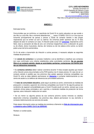 C.P.I. UXÍO NOVONEIRA
Estrada Cervantes s/n
27670 Pedrafita do Cebreiro (Lugo)
℡ 982870633// 982 870634
982870635
cpi.uxio.novoneira@edu.xunta.es
http://edu.xunta.gal/centros/cpiuxionovoneira
ANEXO 1
Estimada familia:
Comunícolles que se confirmou un caso/brote da Covid-19 no centro educativo ao que acode o
seu fillo ou a súa filla. Ata o momento detectáronse ___ casos. O SARS- CoV-2 é un virus que se
transmite principalmente de persoa a persoa a través do contacto estreito e das pingas
respiratorias que se emiten ao tusir ou esbirrar. Os síntomas poden aparecer ata os 14 días
despois de estar en contacto cun caso. A infección pode cursar con síntomas1
respiratorios como
febre, tose ou sensación de falta de aire; con síntomas inespecíficos como a alteración do gusto
ou do olfacto, dores musculares, diarrea, dor torácica ou dor de cabeza entre outros; ou tamén
pode cursar de forma asintomática.
Co fin de evitar a transmisión da infección a outras persoas, é necesario adoptar as seguintes
medidas de prevención:
• Un estudo de contactos é un proceso mediante o cal se identifican e clasifican aos contactos
dun caso confirmado cuns criterios establecidos polas autoridades sanitarias. Se o/a seu/súa
fillo/a é un contacto estreito, desde as autoridades sanitarias, contactarase coa familia para
dar as indicacións necesarias.
• Os contactos estreitos deben realizar corentena durante 14 días excepto aqueles que tivesen
unha infección previa documentada cunha PCR positiva nos 6 meses previos. En caso de ser un
contacto estreito é posible que nos próximos días poidan aparecer síntomas compatibles coa
Covid-19, ante os cales deberán permanecer en illamento2
e contactar telefonicamente co seu
centro de saúde ou co teléfono de referencia da comunidade autónoma.
• O resto da comunidade educativa, pode seguir acudindo ao centro, extremando as medidas de
precaución e vixiando a aparición de síntomas compatibles coa Covid-19. Se algunha persoa ten
condicións de especial vulnerabilidade para a Covid-19 pode acudir ao centro, sempre que a súa
condición clínica estea controlada e así o permita, e mantendo medidas de protección de forma
rigorosa, salvo indicación médica de non asistir.
• Se o/a menor ou algunha persoa da súa contorna próxima (outros menores ou adultos)
desenvolve síntomas compatibles nos próximos días, deberá permanecer no seu domicilio e
contactar telefonicamente cos servizos de saúde.
Pode atopar información sobre as medidas de corentena e illamento na Web de información para
a cidadanía sobre SARS- CoV-2 do SERGAS3
.
Reciban un cordial saúdo,
Sinatura
 