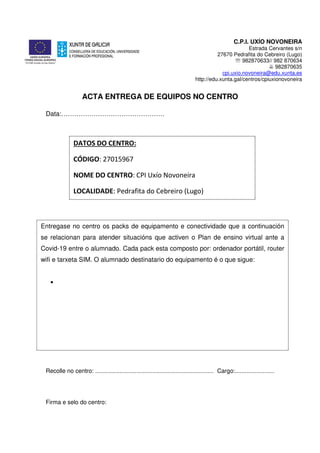 C.P.I. UXÍO NOVONEIRA
Estrada Cervantes s/n
27670 Pedrafita do Cebreiro (Lugo)
℡ 982870633// 982 870634
982870635
cpi.uxio.novoneira@edu.xunta.es
http://edu.xunta.gal/centros/cpiuxionovoneira
ACTA ENTREGA DE EQUIPOS NO CENTRO
Data:…………………………………………
Recolle no centro: ........................................................................ Cargo:........................
Firma e selo do centro:
DATOS DO CENTRO:
CÓDIGO: 27015967
NOME DO CENTRO: CPI Uxío Novoneira
LOCALIDADE: Pedrafita do Cebreiro (Lugo)
Entregase no centro os packs de equipamento e conectividade que a continuación
se relacionan para atender situacións que activen o Plan de ensino virtual ante a
Covid-19 entre o alumnado. Cada pack esta composto por: ordenador portátil, router
wifi e tarxeta SIM. O alumnado destinatario do equipamento é o que sigue:
•
 