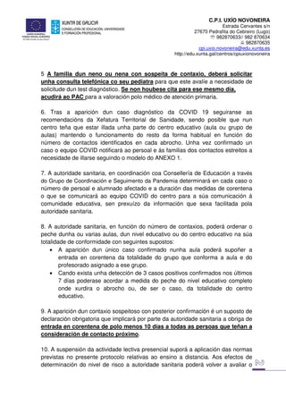 C.P.I. UXÍO NOVONEIRA
Estrada Cervantes s/n
27670 Pedrafita do Cebreiro (Lugo)
℡ 982870633// 982 870634
982870635
cpi.uxio.novoneira@edu.xunta.es
http://edu.xunta.gal/centros/cpiuxionovoneira
5 A familia dun neno ou nena con sospeita de contaxio, deberá solicitar
unha consulta telefónica co seu pediatra para que este avalíe a necesidade de
solicitude dun test diagnóstico. Se non houbese cita para ese mesmo día,
acudirá ao PAC para a valoración polo médico de atención primaria.
6. Tras a aparición dun caso diagnóstico da COVID 19 seguiranse as
recomendacións da Xefatura Territorial de Sanidade, sendo posible que nun
centro teña que estar illada unha parte do centro educativo (aula ou grupo de
aulas) mantendo o funcionamento do resto da forma habitual en función do
número de contactos identificados en cada abrocho. Unha vez confirmado un
caso o equipo COVID notificará ao persoal e ás familias dos contactos estreitos a
necesidade de illarse seguindo o modelo do ANEXO 1.
7. A autoridade sanitaria, en coordinación coa Consellería de Educación a través
do Grupo de Coordinación e Seguimento da Pandemia determinará en cada caso o
número de persoal e alumnado afectado e a duración das medidas de corentena
o que se comunicará ao equipo COVID do centro para a súa comunicación á
comunidade educativa, sen prexuízo da información que sexa facilitada pola
autoridade sanitaria.
8. A autoridade sanitaria, en función do número de contaxios, poderá ordenar o
peche dunha ou varias aulas, dun nivel educativo ou do centro educativo na súa
totalidade de conformidade con seguintes supostos:
• A aparición dun único caso confirmado nunha aula poderá supoñer a
entrada en corentena da totalidade do grupo que conforma a aula e do
profesorado asignado a ese grupo.
• Cando exista unha detección de 3 casos positivos confirmados nos últimos
7 días poderase acordar a medida do peche do nivel educativo completo
onde xurdira o abrocho ou, de ser o caso, da totalidade do centro
educativo.
9. A aparición dun contaxio sospeitoso con posterior confirmación é un suposto de
declaración obrigatoria que implicará por parte da autoridade sanitaria a obriga de
entrada en corentena de polo menos 10 días a todas as persoas que teñan a
consideración de contacto próximo.
10. A suspensión da actividade lectiva presencial suporá a aplicación das normas
previstas no presente protocolo relativas ao ensino a distancia. Aos efectos de
determinación do nivel de risco a autoridade sanitaria poderá volver a avaliar o
 