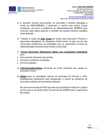 C.P.I. UXÍO NOVONEIRA
Estrada Cervantes s/n
27670 Pedrafita do Cebreiro (Lugo)
℡ 982870633// 982 870634
982870635
cpi.uxio.novoneira@edu.xunta.es
http://edu.xunta.gal/centros/cpiuxionovoneira
a) A dirección enviará comunicación ao alumnado e familias afectadas a
través de ABALARMOBIL e poñerase a marcha a/as aula/a virtuais
necesarias, así como a plataforma de videoconferencias (WEBEX) para
continuar coas clases segundo o recollido nos horarios horarios recollidos
neste apartado.
b) Traballo a través da aula virtual do centro para Educación Primaria e
Secundaria Obrigatoria. En Educación Infantil tamén se fará uso da aula
virtual para proporcionar as actividades que se organizarán a través de
videochamadas semanais coas familias e alumnado.
c) Correo electrónico, Mensaxería Abalar e/ou mensaxería instantánea
para:
• Comunicación semanal coas familias
• Consulta e resolución de dúbidas
• Envío de traballos.
d) Videochamadas/Webex semanais de forma individual e/ou grupal en
Educación Infantil.
e) Webex para as actividades lectivas do alumnado de Primaria e ESO.
Establecerase diariamente polo profesorado o control de asistencia do
alumnado mediante as ferramentas habituais.
No caso do alumnado de ESO que teña que permanecer illado sen o peche
da súa aula ou do centro tamén se fará uso de WEBEX para o seguimento
das clases.
 
