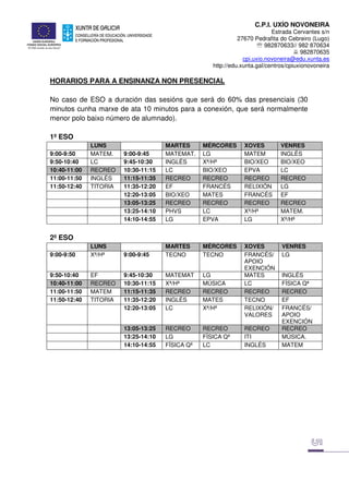 C.P.I. UXÍO NOVONEIRA
Estrada Cervantes s/n
27670 Pedrafita do Cebreiro (Lugo)
℡ 982870633// 982 870634
982870635
cpi.uxio.novoneira@edu.xunta.es
http://edu.xunta.gal/centros/cpiuxionovoneira
HORARIOS PARA A ENSINANZA NON PRESENCIAL
No caso de ESO a duración das sesións que será do 60% das presenciais (30
minutos cunha marxe de ata 10 minutos para a conexión, que será normalmente
menor polo baixo número de alumnado).
1º ESO
LUNS MARTES MÉRCORES XOVES VENRES
9:00-9:50 MATEM. 9:00-9:45 MATEMAT. LG MATEM INGLÉS
9:50-10:40 LC 9:45-10:30 INGLÉS Xª/Hª BIO/XEO BIO/XEO
10:40-11:00 RECREO 10:30-11:15 LC BIO/XEO EPVA LC
11:00-11:50 INGLÉS 11:15-11:35 RECREO RECREO RECREO RECREO
11:50-12:40 TITORIA 11:35-12:20 EF FRANCÉS RELIXIÓN LG
12:20-13:05 BIO/XEO MATES FRANCÉS EF
13:05-13:25 RECREO RECREO RECREO RECREO
13:25-14:10 PHVS LC Xª/Hª MATEM.
14:10-14:55 LG EPVA LG Xª/Hª
2º ESO
LUNS MARTES MÉRCORES XOVES VENRES
9:00-9:50 Xª/Hª 9:00-9:45 TECNO TECNO FRANCÉS/
APOIO
EXENCIÓN
LG
9:50-10:40 EF 9:45-10:30 MATEMAT LG MATES INGLÉS
10:40-11:00 RECREO 10:30-11:15 Xª/Hª MÚSICA LC FÍSICA Qª
11:00-11:50 MATEM 11:15-11:35 RECREO RECREO RECREO RECREO
11:50-12:40 TITORIA 11:35-12:20 INGLÉS MATES TECNO EF
12:20-13:05 LC Xª/Hª RELIXIÓN/
VALORES
FRANCÉS/
APOIO
EXENCIÓN
13:05-13:25 RECREO RECREO RECREO RECREO
13:25-14:10 LG FÍSICA Qª ITI MÚSICA.
14:10-14:55 FÍSICA Qª LC INGLÉS MATEM
 