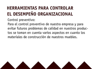 HERRAMIENTAS PARA CONTROLAR
EL DESEMPEÑO ORGANIZACIONAL
Control preventivo:
Para el control preventivo de nuestra empresa y para
evitar futuros problemas de calidad en nuestros produc-
tos se toman en cuenta varios aspectos en cuanto los
materiales de construcción de nuestros muebles.
 