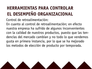 HERRAMIENTAS PARA CONTROLAR
EL DESEMPEÑO ORGANIZACIONAL
Control de retroalimentación:
En cuanto al control de retroalimentación; en efecto
nuestra empresa ha sufrido de algunos inconvenientes
con la calidad de nuestros productos, puesto que las ten-
dencias del mercado cambian y no todo lo que vendemos
gusta en primera instancia, por lo que se ha mejorado
los metodos de elección de producto por temporada.
 