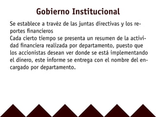 Se establece a travéz de las juntas directivas y los re-
portes ﬁnancieros
Cada cierto tiempo se presenta un resumen de la activi-
dad ﬁnanciera realizada por departamento, puesto que
los accionistas desean ver donde se está implementando
el dinero, este informe se entrega con el nombre del en-
cargado por departamento.
Gobierno Institucional
 
