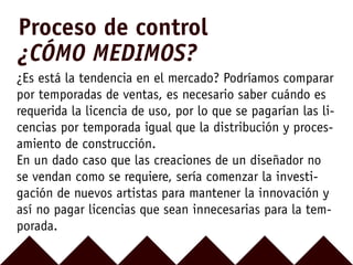¿Es está la tendencia en el mercado? Podríamos comparar
por temporadas de ventas, es necesario saber cuándo es
requerida la licencia de uso, por lo que se pagarían las li-
cencias por temporada igual que la distribución y proces-
amiento de construcción.
En un dado caso que las creaciones de un diseñador no
se vendan como se requiere, sería comenzar la investi-
gación de nuevos artistas para mantener la innovación y
así no pagar licencias que sean innecesarias para la tem-
porada.
Proceso de control
¿CÓMO MEDIMOS?
 